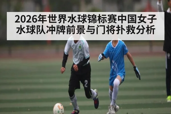 2026年世界水球锦标赛中国女子水球队冲牌前景与门将扑救分析