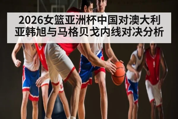2026女篮亚洲杯中国对澳大利亚韩旭与马格贝戈内线对决分析