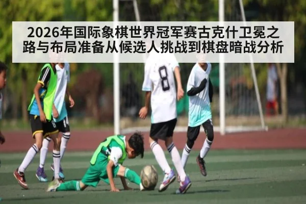2026年国际象棋世界冠军赛古克什卫冕之路与布局准备从候选人挑战到棋盘暗战分析